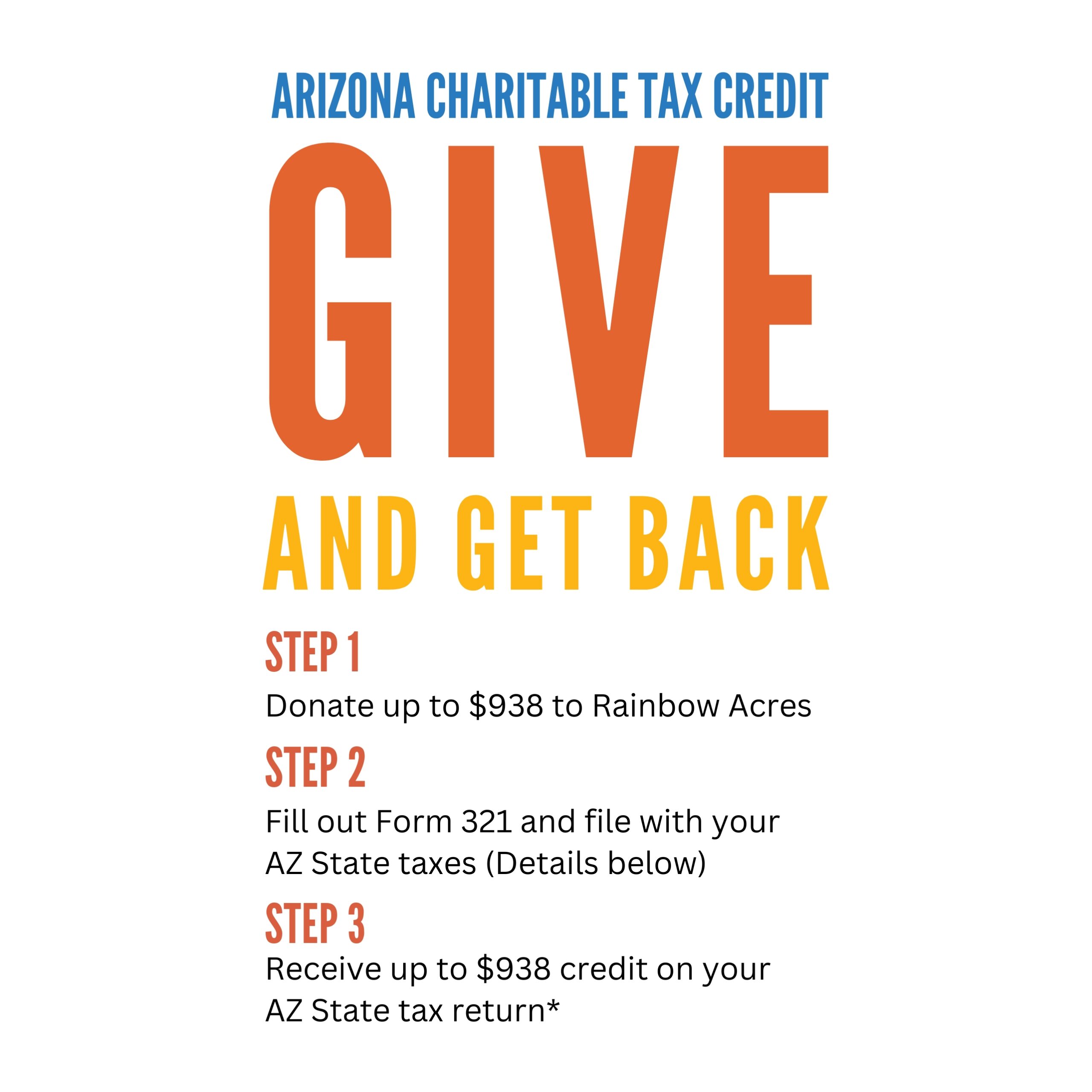 GIVE and get back ARIZONA CHARITABLE TAX CREDIT Step 1 Donate up to $938 to Rainbow Acres Step 2 Fill out Form 321 and file with your AZ State taxes (Details on guide) Step 3 Receive up to $938 credit on your AZ State tax return*